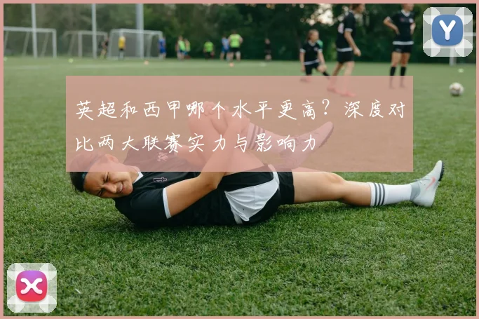 英超和西甲哪个水平更高?深度对比两大联赛实力与影响力