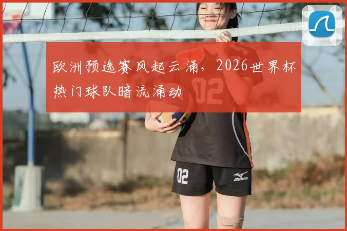 欧洲预选赛风起云涌，2026世界杯热门球队暗流涌动