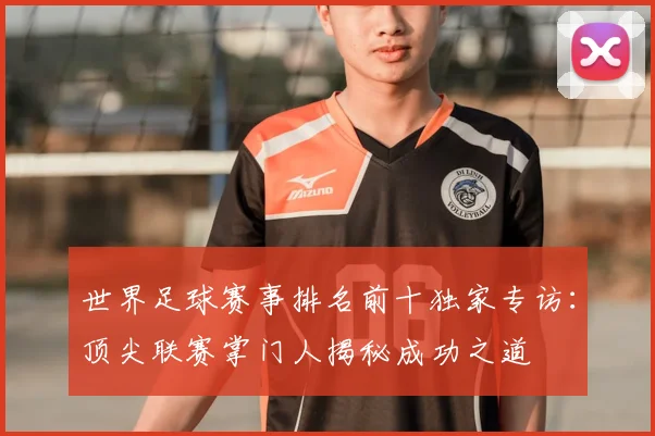 世界足球赛事排名前十独家专访：顶尖联赛掌门人揭秘成功之道
