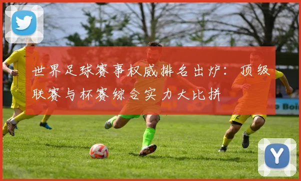 世界足球赛事权威排名出炉:顶级联赛与杯赛综合实力大比拼